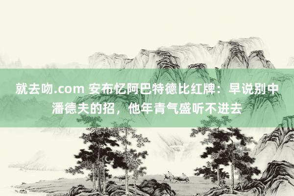 就去吻.com 安布忆阿巴特德比红牌:早说别中潘德夫的招,他年青气盛听不进去