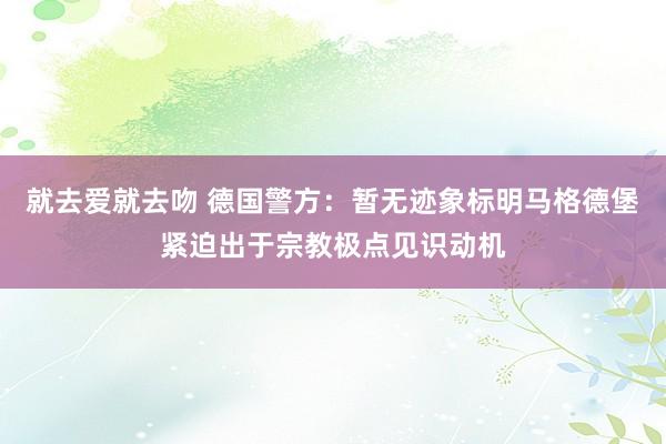 就去爱就去吻 德国警方：暂无迹象标明马格德堡紧迫出于宗教极点见识动机