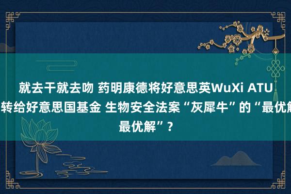 就去干就去吻 药明康德将好意思英WuXi ATU业务转给好意思国基金 生物安全法案“灰犀牛”的“最优解”？
