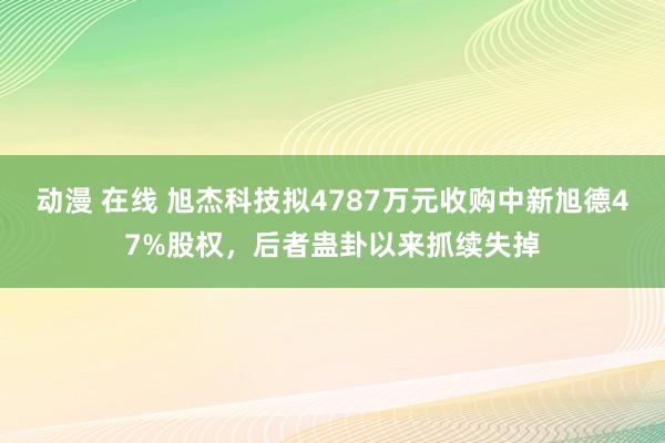 动漫 在线 旭杰科技拟4787万元收购中新旭德47%股权，后者蛊卦以来抓续失掉
