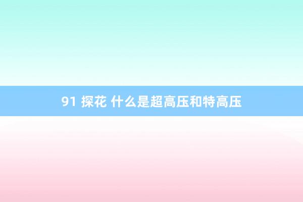 91 探花 什么是超高压和特高压