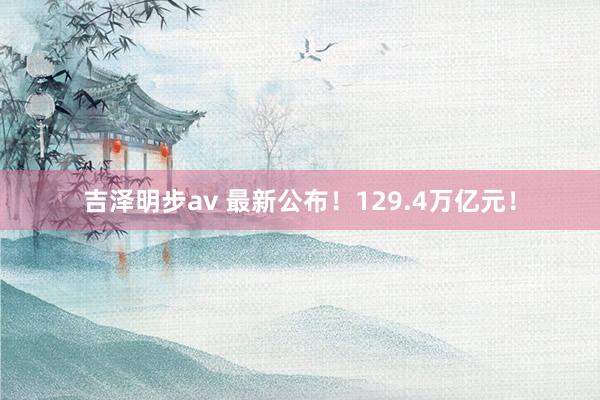 吉泽明步av 最新公布！129.4万亿元！