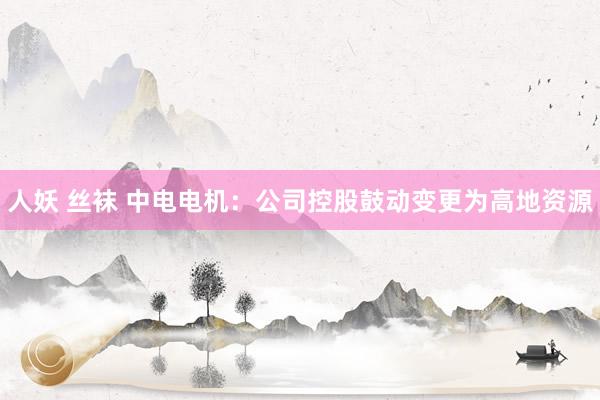 人妖 丝袜 中电电机：公司控股鼓动变更为高地资源