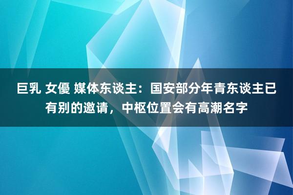 巨乳 女優 媒体东谈主：国安部分年青东谈主已有别的邀请，中枢位置会有高潮名字