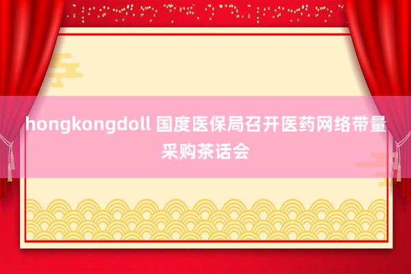 hongkongdoll 国度医保局召开医药网络带量采购茶话会