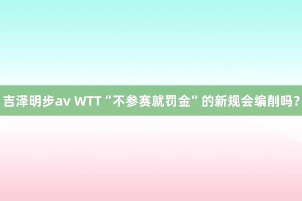 吉泽明步av WTT“不参赛就罚金”的新规会编削吗？
