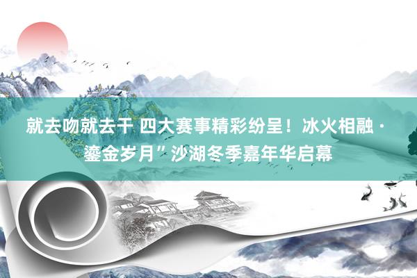 就去吻就去干 四大赛事精彩纷呈！冰火相融 · 鎏金岁月”沙湖冬季嘉年华启幕