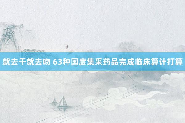 就去干就去吻 63种国度集采药品完成临床算计打算