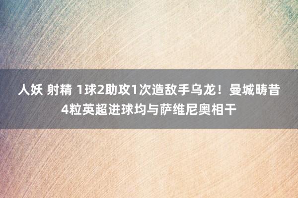 人妖 射精 1球2助攻1次造敌手乌龙！曼城畴昔4粒英超进球均与萨维尼奥相干