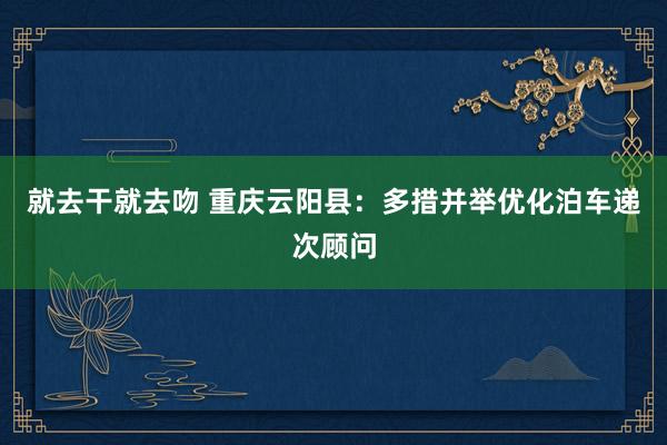 就去干就去吻 重庆云阳县：多措并举优化泊车递次顾问