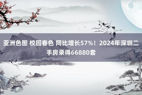 亚洲色图 校园春色 同比增长57%！2024年深圳二手房录得66880套