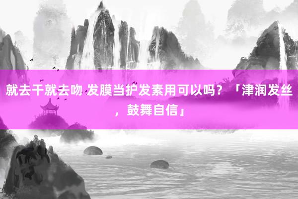 就去干就去吻 发膜当护发素用可以吗？「津润发丝，鼓舞自信」