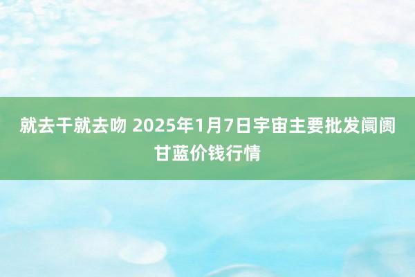 就去干就去吻 2025年1月7日宇宙主要批发阛阓甘蓝价钱行情