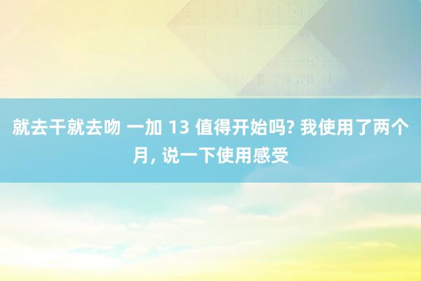 就去干就去吻 一加 13 值得开始吗? 我使用了两个月， 说一下使用感受