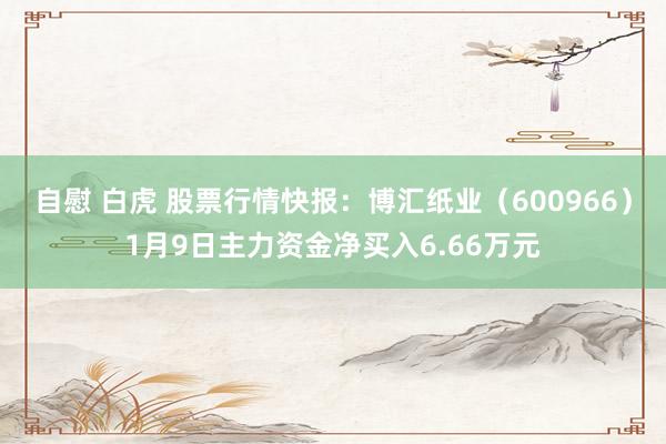 自慰 白虎 股票行情快报：博汇纸业（600966）1月9日主力资金净买入6.66万元
