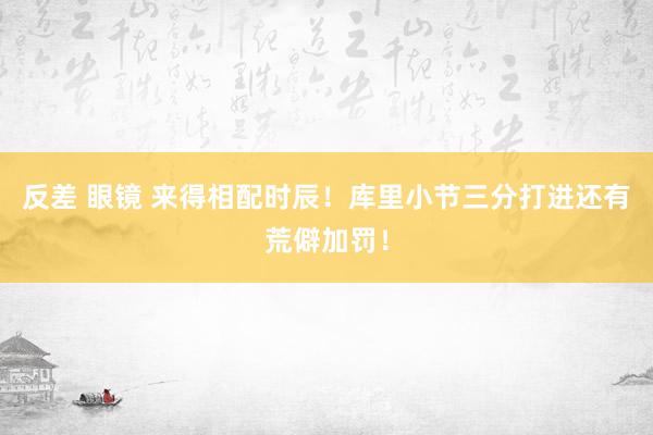 反差 眼镜 来得相配时辰！库里小节三分打进还有荒僻加罚！