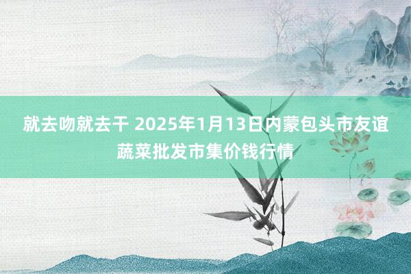 就去吻就去干 2025年1月13日内蒙包头市友谊蔬菜批发市集价钱行情