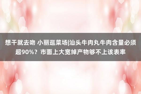 想干就去吻 小丽逛菜场|汕头牛肉丸牛肉含量必须超90%？市面上大宽绰产物够不上该表率