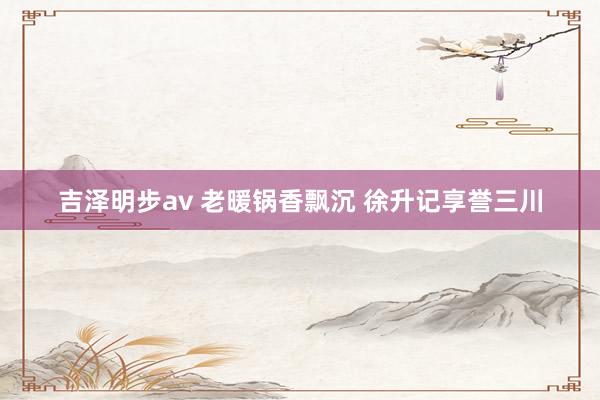 吉泽明步av 老暖锅香飘沉 徐升记享誉三川