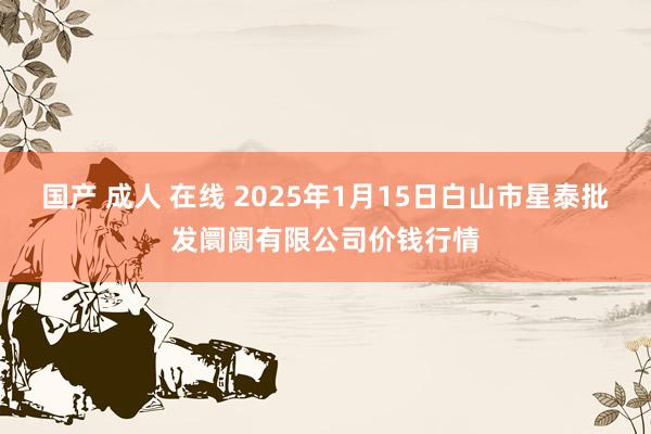 国产 成人 在线 2025年1月15日白山市星泰批发阛阓有限公司价钱行情