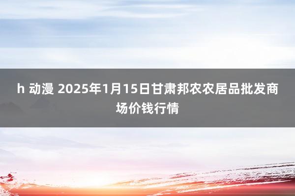 h 动漫 2025年1月15日甘肃邦农农居品批发商场价钱行情