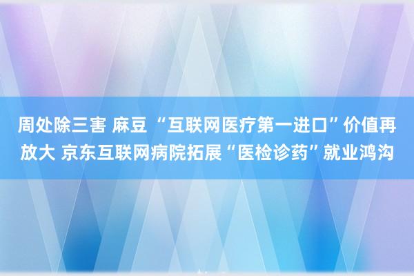 周处除三害 麻豆 “互联网医疗第一进口”价值再放大 京东互联网病院拓展“医检诊药”就业鸿沟