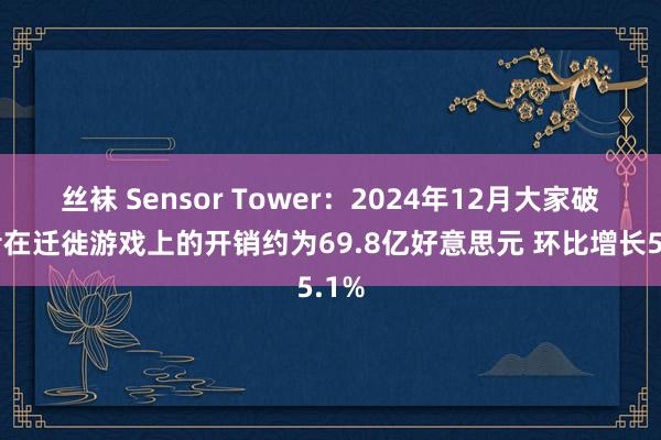 丝袜 Sensor Tower：2024年12月大家破费者在迁徙游戏上的开销约为69.8亿好意思元 环比增长5.1%