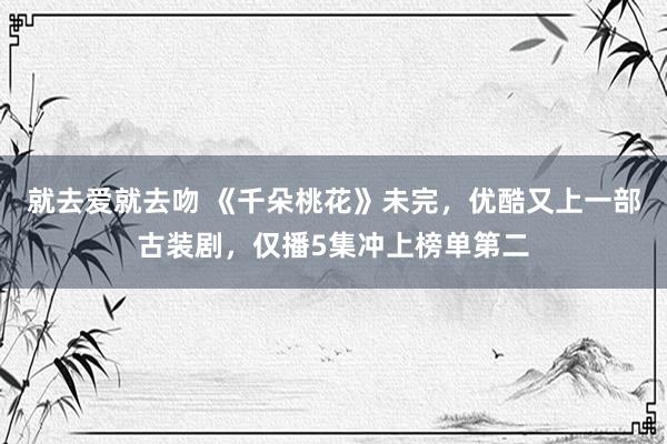 就去爱就去吻 《千朵桃花》未完，优酷又上一部古装剧，仅播5集冲上榜单第二