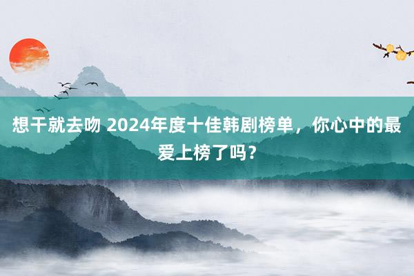 想干就去吻 2024年度十佳韩剧榜单，你心中的最爱上榜了吗？