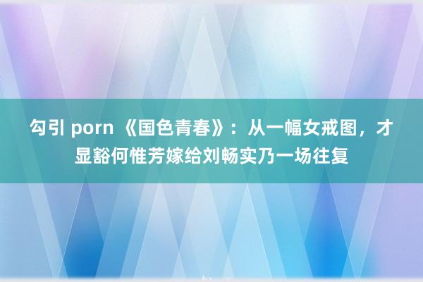勾引 porn 《国色青春》：从一幅女戒图，才显豁何惟芳嫁给刘畅实乃一场往复