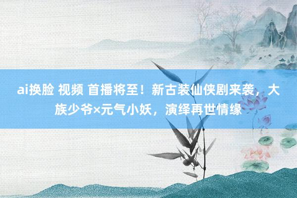 ai换脸 视频 首播将至！新古装仙侠剧来袭，大族少爷×元气小妖，演绎再世情缘