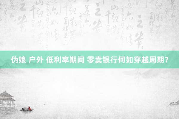 伪娘 户外 低利率期间 零卖银行何如穿越周期？