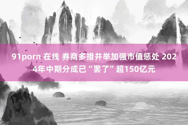 91porn 在线 券商多措并举加强市值惩处 2024年中期分成已“罢了”超150亿元