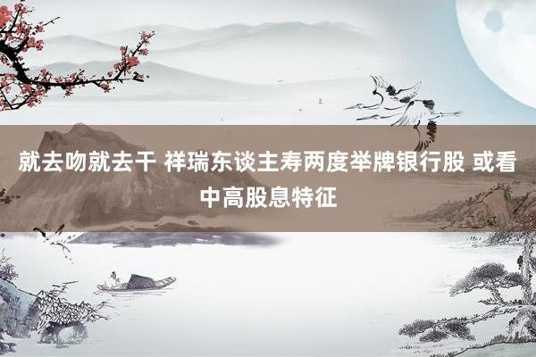 就去吻就去干 祥瑞东谈主寿两度举牌银行股 或看中高股息特征