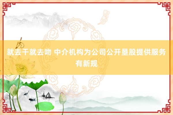 就去干就去吻 中介机构为公司公开垦股提供服务有新规