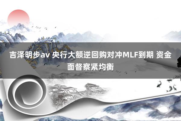 吉泽明步av 央行大额逆回购对冲MLF到期 资金面督察紧均衡