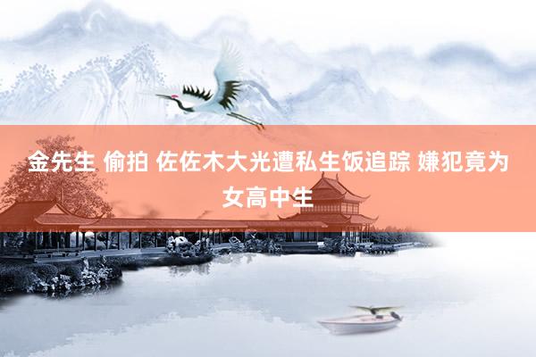 金先生 偷拍 佐佐木大光遭私生饭追踪 嫌犯竟为女高中生