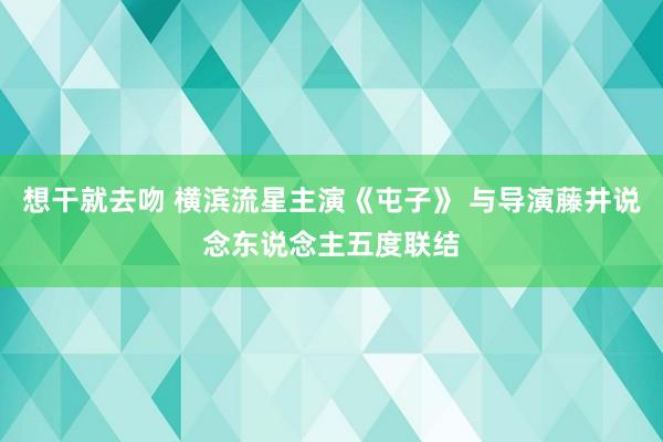 想干就去吻 横滨流星主演《屯子》 与导演藤井说念东说念主五度联结