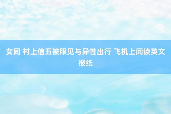女同 村上信五被眼见与异性出行 飞机上阅读英文报纸
