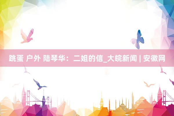 跳蛋 户外 陆琴华：二姐的信_大皖新闻 | 安徽网
