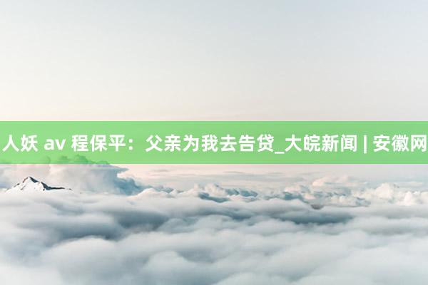 人妖 av 程保平：父亲为我去告贷_大皖新闻 | 安徽网
