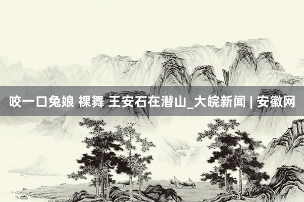咬一口兔娘 裸舞 王安石在潜山_大皖新闻 | 安徽网