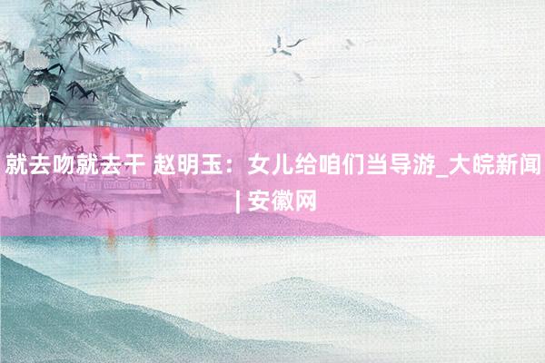 就去吻就去干 赵明玉：女儿给咱们当导游_大皖新闻 | 安徽网