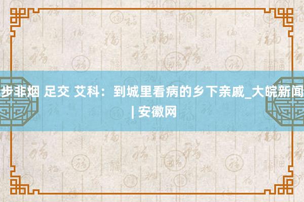 步非烟 足交 艾科：到城里看病的乡下亲戚_大皖新闻 | 安徽网