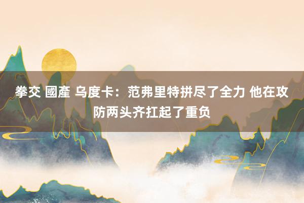 拳交 國產 乌度卡：范弗里特拼尽了全力 他在攻防两头齐扛起了重负