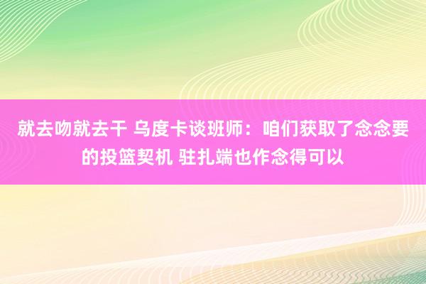 就去吻就去干 乌度卡谈班师：咱们获取了念念要的投篮契机 驻扎端也作念得可以