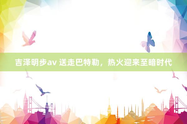 吉泽明步av 送走巴特勒，热火迎来至暗时代