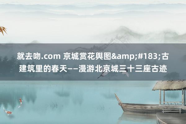 就去吻.com 京城赏花舆图&#183;古建筑里的春天——漫游北京城三十三座古迹