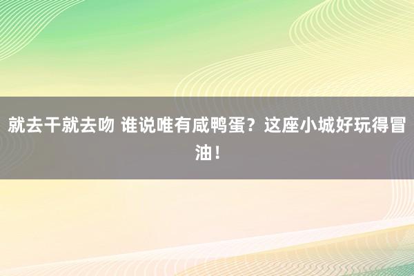 就去干就去吻 谁说唯有咸鸭蛋？这座小城好玩得冒油！