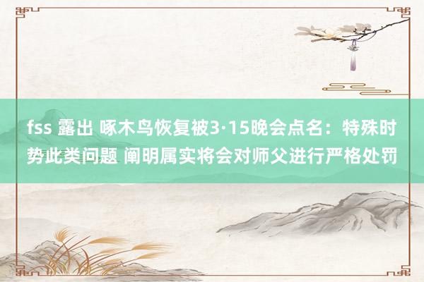 fss 露出 啄木鸟恢复被3·15晚会点名：特殊时势此类问题 阐明属实将会对师父进行严格处罚